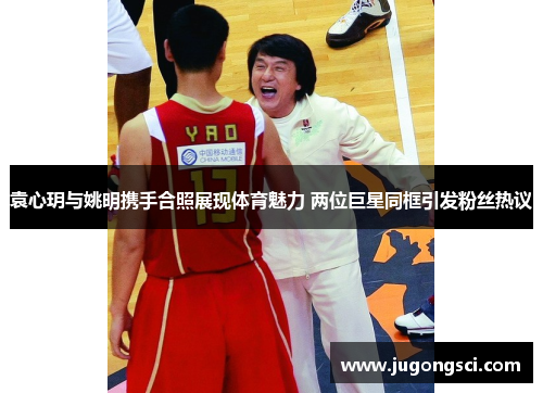 袁心玥与姚明携手合照展现体育魅力 两位巨星同框引发粉丝热议