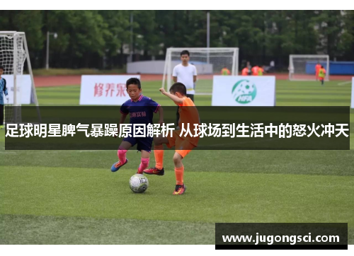 足球明星脾气暴躁原因解析 从球场到生活中的怒火冲天