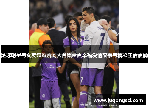 足球明星与女友甜蜜瞬间大合集盘点幸福爱情故事与精彩生活点滴