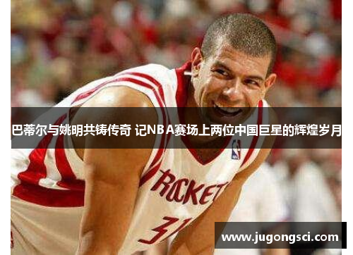 巴蒂尔与姚明共铸传奇 记NBA赛场上两位中国巨星的辉煌岁月