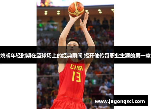 姚明年轻时期在篮球场上的经典瞬间 揭开他传奇职业生涯的第一章