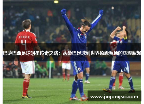 巴萨巴西足球明星传奇之路：从桑巴足球到世界顶级赛场的辉煌崛起