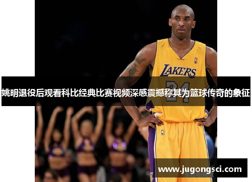 姚明退役后观看科比经典比赛视频深感震撼称其为篮球传奇的象征