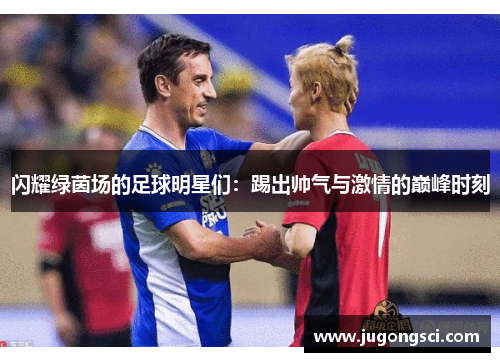 闪耀绿茵场的足球明星们：踢出帅气与激情的巅峰时刻