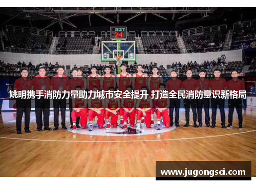姚明携手消防力量助力城市安全提升 打造全民消防意识新格局