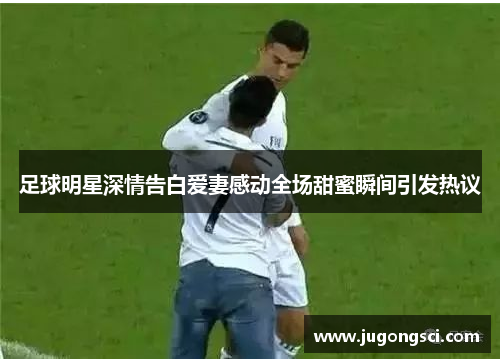 足球明星深情告白爱妻感动全场甜蜜瞬间引发热议